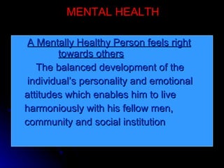 MENTAL HEALTH A Mentally Healthy Person feels right     towards others The balanced development of the  individual’s personality and emotional  attitudes which enables him to live  harmoniously with his fellow men,  community and social institution  