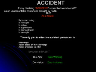 ACCIDENT Every disabling  “ACCIDENT ” should be looked on NOT  as an unaccountable misfortune brought by FATE  BUT As a failure By human being In foresight In action In supervision In administration In example The only part to effective accident prevention is   Knowledge Action based on that knowledge Action practiced so often Becomes a HABBIT Our Aim:  Safe Working Our vision:  Zero Incidents 