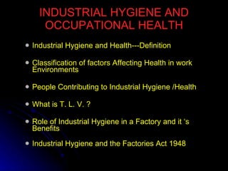 INDUSTRIAL HYGIENE AND OCCUPATIONAL HEALTH Industrial Hygiene and Health---Definition Classification of factors Affecting Health in work Environments People Contributing to Industrial Hygiene /Health What is T. L. V. ? Role of Industrial Hygiene in a Factory and it ‘s Benefits   Industrial Hygiene and the Factories Act 1948   