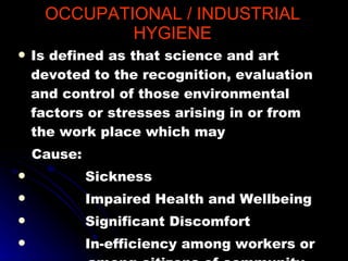 OCCUPATIONAL / INDUSTRIAL HYGIENE Is defined as that science and art devoted to the recognition, evaluation and control of those environmental factors or stresses arising in or from the work place which may  Cause: Sickness Impaired Health and Wellbeing Significant Discomfort In-efficiency among workers or  among citizens of community  