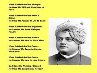 When I Asked God for Strength  He Gave Me Difficult Situations to Face When I Asked God for Brain & Brown  He Gave Me Puzzles in Life to Solve When I Asked God for Happiness  He Showed Me Some Unhappy People When I Asked God for Wealth  He Showed Me How to Work, Hard When I Asked God for Favors He Showed Me Opportunities to Work Hard When I Asked God for Peace  He Showed Me How to Help Others God Gave Me Nothing I Wanted He Gave Me Everything I Needed - Swami Vivekananda 