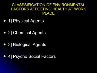 CLASSSIFICATION OF ENVIRONMENTAL FACTORS AFFECTING HEALTH AT WORK PLACE 1] Physical Agents 2] Chemical Agents 3] Biological Agents 4] Psycho Social Factors 