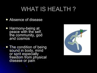 WHAT IS HEALTH ? Absence of disease Harmony-being at peace with the self, the community, god and cosmos The condition of being sound in body, mind or sprit especially freedom from physical disease or pain 