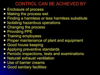 CONTROL CAN BE ACHIEVED BY Enclosure of process Making the process wet Finding a harmless or less harmless substitute Isolating hazardous operations Changing the process Providing PPE Training employees Proper maintenance of plant and equipment Good house keeping Applying preventive standards Periodic inspections, tests and examinations Natural/ exhaust ventilation Use of barrier creams Good sanitary facilities 