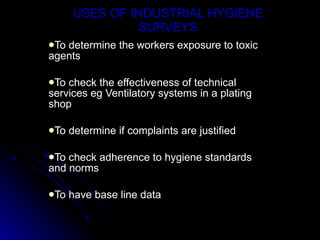 USES OF INDUSTRIAL HYGIENE SURVEYS To determine the workers exposure to toxic agents To check the effectiveness of technical services eg Ventilatory systems in a plating shop To determine if complaints are justified To check adherence to hygiene standards and norms To have base line data 