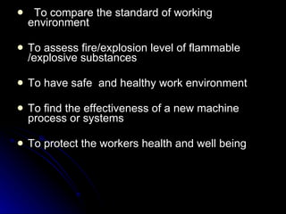 To compare the standard of working environment To assess fire/explosion level of flammable /explosive substances To have safe  and healthy work environment To find the effectiveness of a new machine process or systems To protect the workers health and well being 