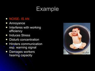 Example NOISE- IS AN Annoyance Interferes with working efficiency Induces Stress Disturb concentration Hinders communication  esp. warning signal Damages workers hearing capacity 