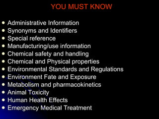 YOU MUST KNOW Administrative Information Synonyms and Identifiers Special reference Manufacturing/use information Chemical safety and handling Chemical and Physical properties Environmental Standards and Regulations Environment Fate and Exposure Metabolism and pharmacokinetics Animal Toxicity Human Health Effects Emergency Medical Treatment 