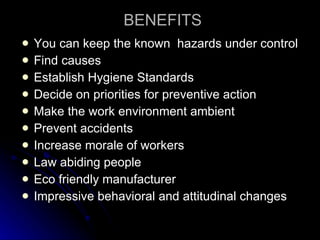 BENEFITS You can keep the known  hazards under control Find causes Establish Hygiene Standards Decide on priorities for preventive action Make the work environment ambient Prevent accidents Increase morale of workers Law abiding people Eco friendly manufacturer Impressive behavioral and attitudinal changes 