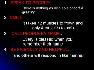 1 SPEAK TO PEOPLE : There is nothing as nice as a cheerful greeting 2  SMILE: It takes 72 muscles to frown and  only 4 muscles to smile 3   CALL PEOPLE BY NAME  : Every is pleased when you  remember their name 4 BE FRIENDLY AND HELPFUL : and others will respond in like manner 