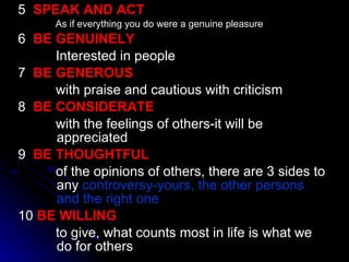 5  SPEAK AND ACT As if everything you do were a genuine pleasure 6  BE GENUINELY Interested in people 7  BE GENEROUS with praise and cautious with criticism 8  BE CONSIDERATE with the feelings of others-it will be     appreciated 9  BE THOUGHTFUL of the opinions of others, there are 3 sides to   any  controversy-yours, the other persons   and the right one 10  BE WILLING to give, what counts most in life is what we   do for others 