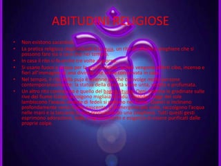 ABITUDINI RELIGIOSE
• Non esistono sacerdoti.
• La pratica religiosa degli induisti è la puja, un rito di offerte e preghiere che si
possono fare sia a casa che nel tempio.
• In casa il rito si fa anche tre volte al giorno.
• Si usano fuoco e acqua per la purificazione, quindi vengono offerti cibo, incenso e
fiori all’immagine di una divinità che viene conservata in casa.
• Nel tempio, il rito della puja è solenne perché coinvolge molte persone
contemporaneamente: la statua della divinità viene unta, vestita e profumata.
• Un altro rito conosciuto è quello del bagno rituale. Ogni mattina le gradinate sulle
rive del fiume Gange accolgono migliaia di indù. Quando i raggi del sole
lambiscono l’acqua, ondate di fedeli si gettano nel fiume. Questi si inclinano
profondamente verso il sole nascente, si immergono più volte, raccolgono l’acqua
nelle mani e la lanciano in aria pronunciando una preghiera. Tutti questi gesti
esprimono adorazione, lode, ringraziamento e esigenza di essere purificati dalle
proprie colpe.
 