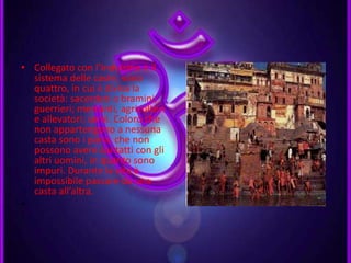 • Collegato con l’induismo è il
sistema delle caste, sono
quattro, in cui è divisa la
società: sacerdoti o bramini;
guerrieri; mercanti, agricoltori
e allevatori; servi. Coloro che
non appartengono a nessuna
casta sono i paria, che non
possono avere contatti con gli
altri uomini, in quanto sono
impuri. Durante la vita è
impossibile passare da una
casta all’altra.
•
 
