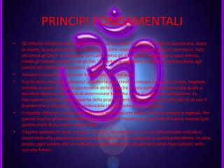 PRINCIPI FONDAMENTALI
• Gli induisti credono nella reincarnazione: se un uomo si comporta male in questa vita, dopo
la morte, la sua anima torna a vivere in un altro corpo per espiare i peccati commessi. Solo
chi onora gli Dei e si comporta con carità verso gli altri uomini raggiunge la pace eterna.
Infatti gli induisti credono che gli Dei, in cambio di preghiere e sacrifici, facciano dono agli
uomini del Sikhavati, il paradiso di felicità.
• Possiamo riassumere i principi fondamentali in tre punti:
• il ciclo della rinascita (samsara): alla morte ogni creatura rinasce in un altro corpo, vegetale,
animale o umano. Questa successione delle rinascite è vista come un dramma dal quale si
desidera liberarsi con l’aiuto di determinate tecniche come lo yoga e la meditazione. La
liberazione consiste nella scoperta della propria identità del nucleo più profondo di sé con il
braham che è l’assoluto, l’Uno indivisibile che pervade tutto l’universo
• il rispetto della via: l’anima dell’individuo può rinascere anche in forme animali e vegetali. Per
questo motivo gli Induisti manifestano un grande rispetto per ogni tipo di essere vivente (per
questo molti di essi sono vegetariani).
• il karma (azione):in base a questo concetto, la condizione in cui un determinato individuo
nasce nella vita successiva dipende dalle azioni che ha compiuto in quella precedente. In altre
parole, ogni azione che un individuo compie nella vita attuale avrà delle ripercussioni nelle
sue vite future.
 