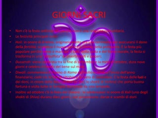 GIORNI SACRI
• Non c’è la festa settimanale perché non è una religione comunitaria.
• Le festività principali sono:
• Holi: in onore di Krishna, originariamente era una cerimonia per assicurarsi il dono
della fertilità; si celebra il nuovo anno e il ritorno della primavera. È la festa più
popolare perché viene a mancare il tabù della casta e del freno morale, la festa si
trasforma in una "abbuffata" di divertimenti e piaceri;
• Dusserah: viene celebrata tra la fine di settembre e la metà di ottobre, dura nove
giorni e celebra il trionfo del bene sul male;
• Diwali: commemora il ritorno di Rama dall’esilio e celebra l’inizio dell’anno
finanziario; cade tra la fine di ottobre e la metà di novembre. È la festa delle luci e
dei doni, in onore della dea Lakshmi (o Shri, lo shakti di Vishnu) che porta buona
fortuna e visita tutte le famiglie illuminate da una lampada.
• Inoltre ad ottobre c’è la festa del Dasara : le celebrazioni in onore di Kalì (uno degli
shakti di Shiva) durano dieci giorni, con processione, danze e scambi di doni.
 