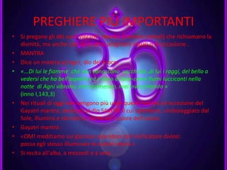 PREGHIERE PIÙ IMPORTANTI
• Si pregano gli dèi con i vibranti mantra (formule verbali) che richiamano la
divinità, ma anche con varie altre preghiere rituali o di occasione .
• MANTRA
• Dice un mantra ad Agni, dio del fuoco:
• «...Di lui le fiamme che non conoscono vecchiaia ,di lui i raggi, del bello a
vedersi che ha bell'aspetto ed è ricco di luce-come fiumi luccicanti nella
notte di Agni vibrano, mai dormendo, mai invecchiando »
(inno I,143,3)
• Nei rituali di oggi non vengono più usati questi mantra ad eccezione del
Gayatri mantra, dedicato al dio SAVITRI il cui splendore, simboleggiato dal
Sole, illumina e stimola la mente ed il cuore dell'uomo.
• Gayatri mantra :
• «OM! meditiamo sul glorioso splendore del Vivificatore divino:
possa egli stesso illuminare le nostre menti.»
• Si recita all'alba, a mezzodì e a sera.
 