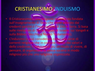 CRISTIANESIMO/INDUISMO
• Il Cristianesimo è una religione monoteista fondata
sull’insegnamento di Gesù che viene adorato dai
credenti perché è l’incarnazione di Dio in Terra. Si basa
sulle rivelazioni di Dio al Popolo di Israele, sui Vangeli e
sulla Bibbia ( Vecchio e Nuovo Testamento).
• L’Induismo si può considerare come una serie di
correnti religiose che in comune hanno dei valori e
delle credenze. L’Induismo è più un modo di vivere, di
pensare, di organizzare la stessa società in modo
religioso più che una religione organizzata.
•
 