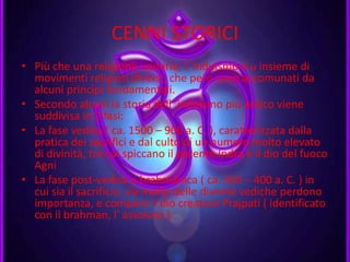 CENNI STORICI
• Più che una religione unitaria, l’ Induismo è u insieme di
movimenti religiosi diversi, che però sono accomunati da
alcuni princìpi fondamentali.
• Secondo alcuni la storia dell’ induismo più antico viene
suddivisa in 2 fasi:
• La fase vedica ( ca. 1500 – 900 a. C. ), caratterizzata dalla
pratica dei sacrifici e dal culto di un numero molto elevato
di divinità, tra cui spiccano il potente Indra e il dio del fuoco
Agni
• La fase post-vedica o brahmanica ( ca. 900 – 400 a. C. ) in
cui sia il sacrificio, sia molte delle divinità vediche perdono
importanza, e compare il dio creatore Prajpati ( identificato
con il brahman, l’ assoluto ).
 