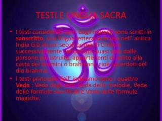 TESTI E LINGUA SACRA
• I testi considerati sacri dagli induisti sono scritti in
sanscritto, una lingua letteraria in uso nell’ antica
India Già alcuni secoli prima di Cristo e
successivamente conosciuta quasi solo dalle
persone più istruite, appartenenti di solito alla
casta dei bramini o brahmani, cioè sacerdoti del
dio brahma.
• I testi principali dell’ induismo sono i quattro
Veda : Veda degli inni, Veda delle melodie, Veda
delle formule sacrificali e Veda delle formule
magiche.
 