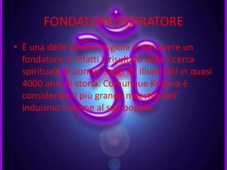 FONDATORE/ISPIRATORE
• È una delle poche religioni a non avere un
fondatore, è infatti il risultato della ricerca
spirituale di uomini saggi ed illuminati in quasi
4000 anni di storia. Comunque Krishna è
considerato il più grande maestro dell’
induismo insieme al suo popolo.
 