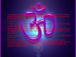DIVINITÀ
• La maggior parte degli induisti crede in un potere supremo, senza forma,
detto brahaman. Le principali divinità rappresentano i diversi aspetti del
brahaman. Le principali sono tre:
• 1 Brahama, il dio delle cose, il creatore
• 2 Vishnu, il preservatore o protettore, colui che mantiene in vita il creato
• 3 Shiva, dio della morte, il distruttore.
• Gli induisti possono venerare un solo Dio, molte divinità o nessun Dio, ma
la maggior parte di essi crede utile avere un effige o una statua di un Dio
da pregare.
• Vishnu e Shiva sono molto popolari e hanno templi e seguaci in ogni parte
dell’India.
• Oltre alle tre divinità principali ve ne sono centinaia di altre: alcune
venerate in tutta l’India, altre popolari in una sola regione o addirittura in
un solo villaggio. Certe famiglie hanno la loro divinità particolare che
venerano da generazioni.
 