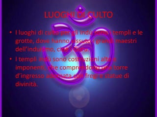 LUOGHI DI CULTO
• I luoghi di culto per gli Indù sono i templi e le
grotte, dove hanno vissuto i grandi maestri
dell’induismo, cioè i Guru.
• I templi indù sono costruzioni alte e
imponenti, che comprendono una torre
d’ingresso adornata con fregi e statue di
divinità.
 