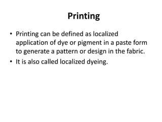 Printing
• Printing can be defined as localized
application of dye or pigment in a paste form
to generate a pattern or design in the fabric.
• It is also called localized dyeing.
 
