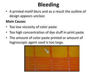 Bleeding
• A printed motif blurs and as a result the outline of
design appears unclear.
Main Causes
• Too low viscosity of color paste
• Too high concentration of dye stuff in print paste
• The amount of color paste printed or amount of
hygroscopic agent used is too large.
 