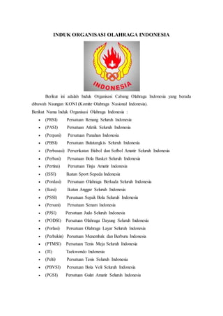 INDUK ORGANISASI OLAHRAGA INDONESIA
Berikut ini adalah Induk Organisasi Cabang Olahraga Indonesia yang berada
dibawah Naungan KONI (Komite Olahraga Nasional Indonesia).
Berikut Nama Induk Organisasi Olahraga Indonesia :
 (PRSI) Persatuan Renang Seluruh Indonesia
 (PASI) Persatuan Atletik Seluruh Indonesia
 (Perpani) Persatuan Panahan Indonesia
 (PBSI) Persatuan Bulutangkis Seluruh Indonesia
 (Perbasasi) Perserikatan Bisbol dan Sofbol Amatir Seluruh Indonesia
 (Perbasi) Persatuan Bola Basket Seluruh Indonesia
 (Pertina) Persatuan Tinju Amatir Indonesia
 (ISSI) Ikatan Sport Sepeda Indonesia
 (Pordasi) Persatuan Olahraga Berkuda Seluruh Indonesia
 (Ikasi) Ikatan Anggar Seluruh Indonesia
 (PSSI) Persatuan Sepak Bola Seluruh Indonesia
 (Persani) Persatuan Senam Indonesia
 (PJSI) Persatuan Judo Seluruh Indonesia
 (PODSI) Persatuan Olahraga Dayung Seluruh Indonesia
 (Porlasi) Persatuan Olahraga Layar Seluruh Indonesia
 (Perbakin) Persatuan Menembak dan Berburu Indonesia
 (PTMSI) Persatuan Tenis Meja Seluruh Indonesia
 (TI) Taekwondo Indonesia
 (Pelti) Persatuan Tenis Seluruh Indonesia
 (PBVSI) Persatuan Bola Voli Seluruh Indonesia
 (PGSI) Persatuan Gulat Amatir Seluruh Indonesia
 
