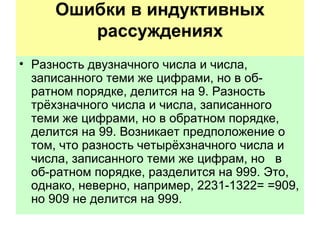 Ошибки в индуктивных рассуждениях   Разность двузначного числа и числа, записанного теми же цифрами, но в об­ратном порядке, делится на 9. Разность трёхзначного числа и числа, записанного теми же цифрами, но в обратном порядке, делится на 99. Возникает предположение о том, что разность четырёхзначного числа и числа, записанного теми же цифрам, но  в  об­ратном порядке, разделится на 999. Это, однако, неверно, например, 2231-1322= =909, но 909 не делится на 999.  