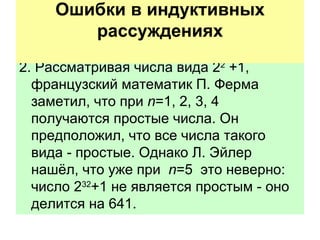 2. Рассматривая числа вида 2 2  +1, французский математик П. Ферма заметил, что при  n =1, 2, 3, 4 получаются простые числа. Он предположил, что все числа такого вида - простые. Однако Л. Эйлер нашёл, что уже при  n =5  это неверно: число 2 32 +1 не является простым - оно делится на 641. Ошибки в индуктивных рассуждениях   
