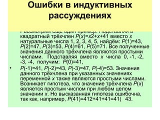 Рассмотрим ещё один пример. Подставляя в квадратный трёхчлен  P ( x )= x 2+ x +41 вместо  x  натуральные числа 1, 2, 3, 4, 5, найдём:  P (1)=43,  P (2)=47,  P (3)=53,  P (4)=61,  P (5)=71. Все полученные значения данного трёхчлена являются простыми  числами.  Подставляя  вместо  x   числа  0, -1, -2, -3, -4,  получим:  P (0)=41, P (-1)=41,  P (-2)=43,  P (-3)=47,  P (-4)=53.  Значения данного трёхчлена при указанных значениях переменной  x  также являются простыми числами. Возникает гипотеза, что значение трёхчлена  P ( x ) является простым числом при любом целом значении  x . Но высказанная гипотеза ошибочна, так как, например,  P (41)=412+41+41=41   43. Ошибки в индуктивных рассуждениях   