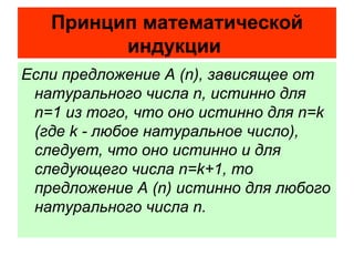 Если предложение А ( n ), зависящее от натурального числа  n , истинно для  n =1 из того, что оно истинно для  n = k  (где  k  - любое натуральное число), следует, что оно истинно и для следующего числа  n = k +1, то предложение А ( n ) истинно для любого натурального числа  n .   Принцип математической индукции   