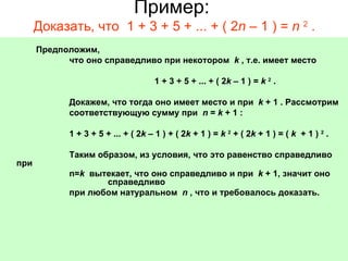 Пример:  Доказать, что  1 + 3 + 5 + ... + ( 2 n  – 1 ) =  n   2  .                             Предположим,                              что оно справедливо при некотором   k  , т.е. имеет место                                                                  1 + 3 + 5 + ... + ( 2 k  – 1 ) =  k   2  .                               Докажем, что тогда оно имеет место и при   k  + 1 . Рассмотрим                              соответствующую сумму при   n  =  k  + 1 :                               1 + 3 + 5 + ... + ( 2 k  – 1 ) + ( 2 k  + 1 ) =  k   2  + ( 2 k  + 1 ) = (  k   + 1 )  2  .                               Таким образом, из условия, что это равенство справедливо при                             n= k   вытекает, что оно справедливо и при   k  + 1, значит оно  справедливо                              при любом натуральном   n  ,   что и требовалось доказать.    