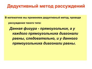 В математике мы применяем дедуктивный метод, проводя рассуждения такого типа:   Данная фигура - прямоугольник, а у каждого прямоугольника диагонали равны, следовательно, и у данного прямоугольника диагонали равны. Дедуктивный метод рассуждений 