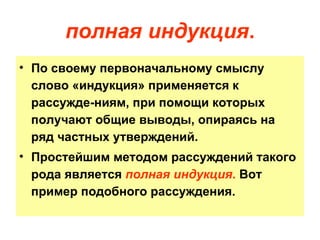 полная индукция . По своему первоначальному смыслу слово «индукция» применяется к рассужде­ниям, при помощи которых получают общие выводы, опираясь на ряд частных утверждений.  Простейшим методом рассуждений такого рода является  полная индукция .  Вот пример подобного рассуждения. 