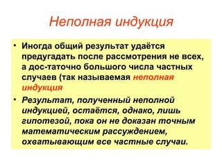 Иногда общий результат удаётся предугадать после рассмотрения не всех, а дос­таточно большого числа частных случаев (так называемая  неполная индукция Результат, полученный неполной индукцией, остаётся, однако, лишь гипотезой, пока он не доказан точным математическим рассуждением, охватывающим все частные случаи.  Неполная индукция 