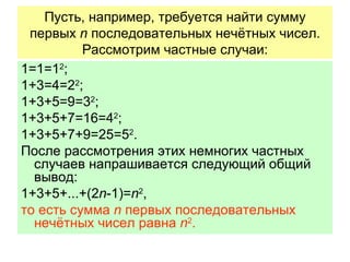 Пусть, например, требуется найти сумму первых  n  последовательных нечётных чисел. Рассмотрим частные случаи: 1=1=1 2 ; 1+3=4=2 2 ; 1+3+5=9=3 2 ; 1+3+5+7=16=4 2 ; 1+3+5+7+9=25=5 2 . После рассмотрения этих немногих частных случаев напрашивается следующий общий вывод:  1+3+5+...+(2 n -1)= n 2 , то есть сумма  n   первых последовательных нечётных чисел равна  n 2 . 