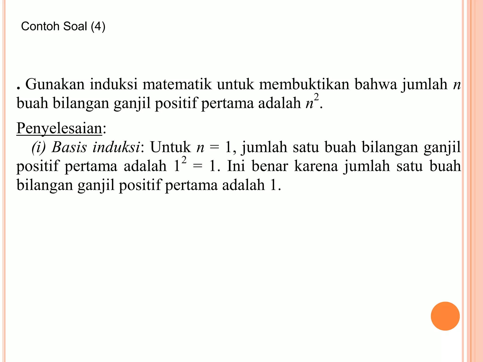 Contoh Soal (4)

. Gunakan induksi matematik untuk membuktikan bahwa jumlah n
buah bilangan ganjil positif pertama adalah n2.
Penyelesaian:
(i) Basis induksi: Untuk n = 1, jumlah satu buah bilangan ganjil
positif pertama adalah 12 = 1. Ini benar karena jumlah satu buah
bilangan ganjil positif pertama adalah 1.

 