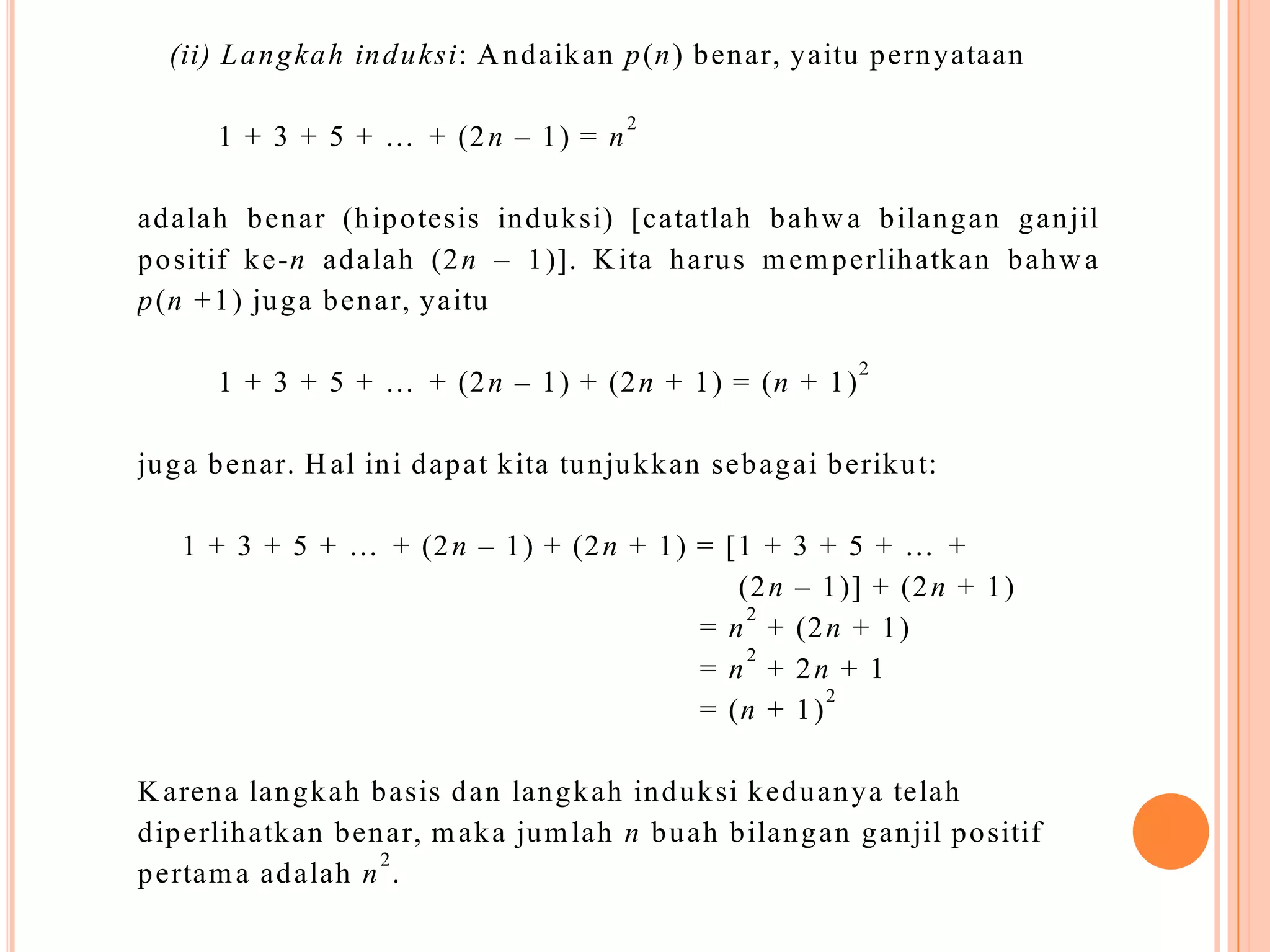 (ii) L a n g ka h in d u ksi: A n d aik an p (n ) b en ar, yaitu p ern yataan
1 + 3 + 5 + … + (2 n – 1 ) = n

2

ad alah b en ar (h ip o tesis in d u k si) [catatlah b ah w a b ilan g an g an jil
p o sitif k e-n ad alah (2 n – 1 )]. K ita h aru s m em p erlih atk an b ah w a
p (n + 1 ) ju g a b en ar, yaitu
1 + 3 + 5 + … + (2 n – 1 ) + (2 n + 1 ) = (n + 1 )

2

ju g a b en ar. H al in i d ap at k ita tu n ju k k an seb ag ai b erik u t:
1 + 3 + 5 + … + (2 n – 1 ) + (2 n + 1 ) = [1 +
(2 n
2
= n +
2
= n +
= (n +

3 + 5 + … +
– 1 )] + (2 n + 1 )
(2 n + 1 )
2n + 1
2
1)

K aren a lan g k ah b asis d an lan g k ah in d u k si k ed u an ya telah
d ip erlih atk an b en ar, m ak a ju m lah n b u ah b ilan g an g an jil p o sitif
2
p ertam a ad alah n .

 