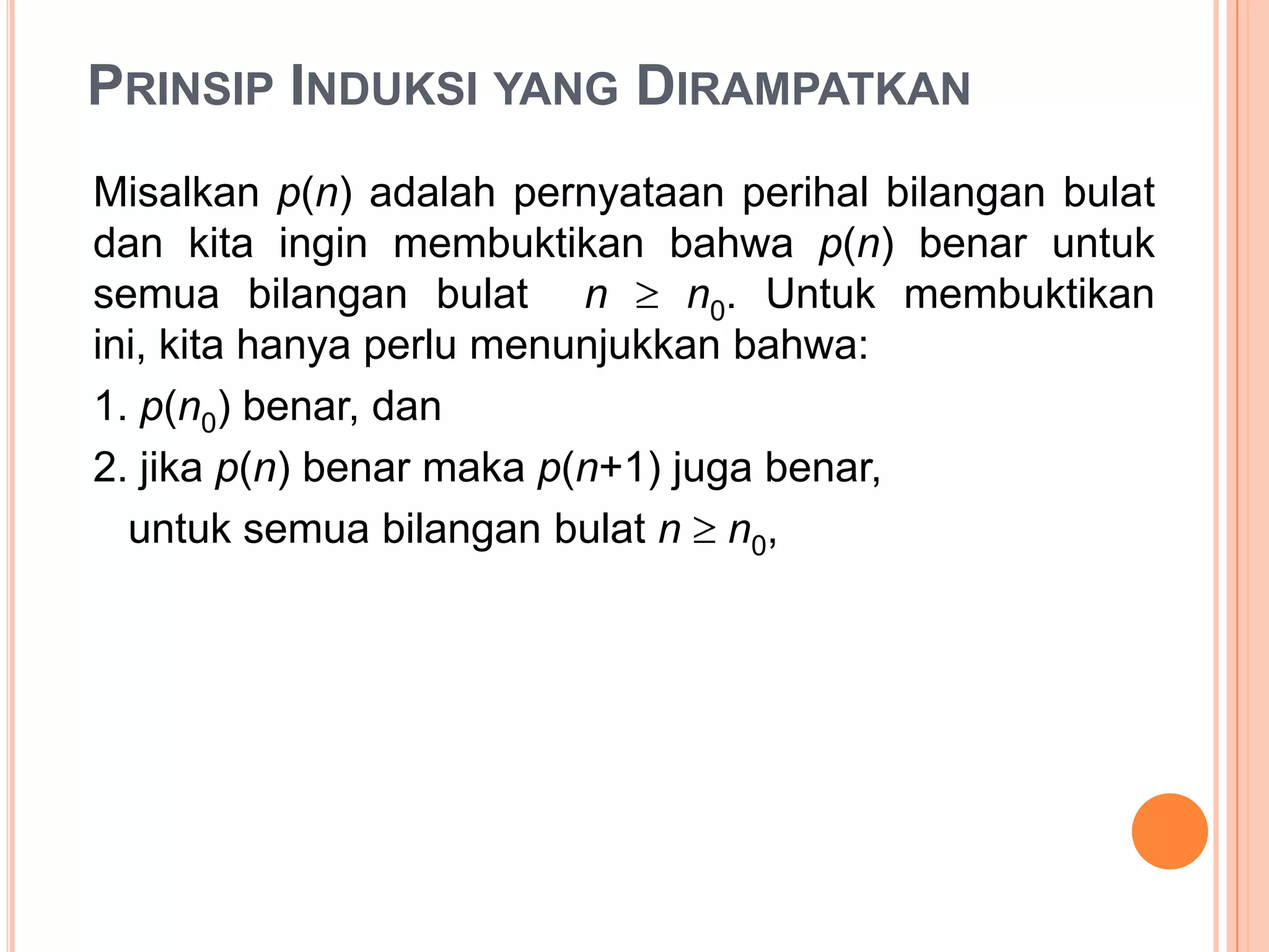 PRINSIP INDUKSI YANG DIRAMPATKAN
Misalkan p(n) adalah pernyataan perihal bilangan bulat
dan kita ingin membuktikan bahwa p(n) benar untuk
semua bilangan bulat n
n0. Untuk membuktikan
ini, kita hanya perlu menunjukkan bahwa:
1. p(n0) benar, dan
2. jika p(n) benar maka p(n+1) juga benar,
untuk semua bilangan bulat n n0,

 