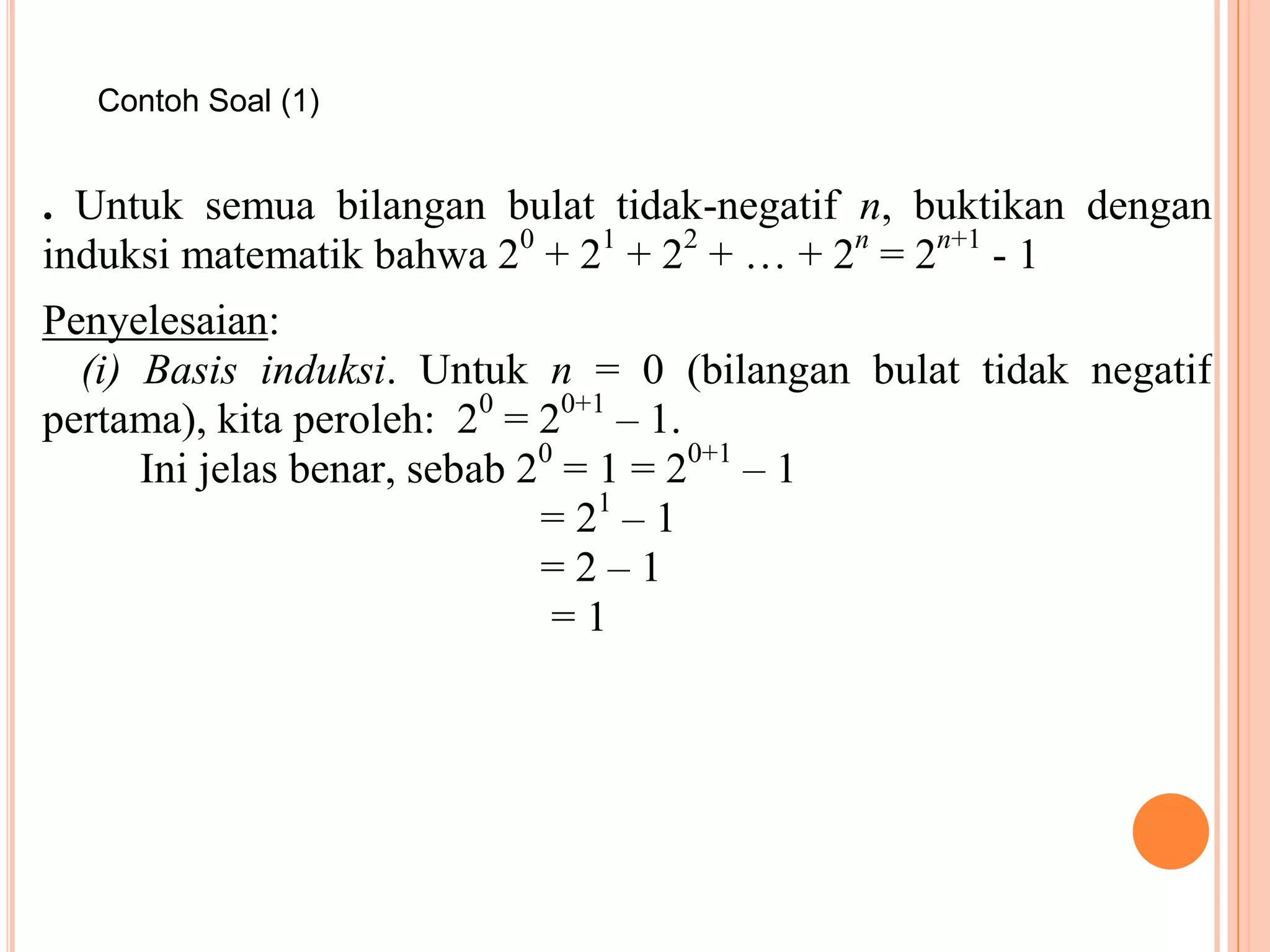 Contoh Soal (1)

. Untuk semua bilangan bulat tidak-negatif n, buktikan dengan
induksi matematik bahwa 20 + 21 + 22 + … + 2n = 2n+1 - 1
Penyelesaian:
(i) Basis induksi. Untuk n = 0 (bilangan bulat tidak negatif
pertama), kita peroleh: 20 = 20+1 – 1.
Ini jelas benar, sebab 20 = 1 = 20+1 – 1
= 21 – 1
=2–1
=1

 