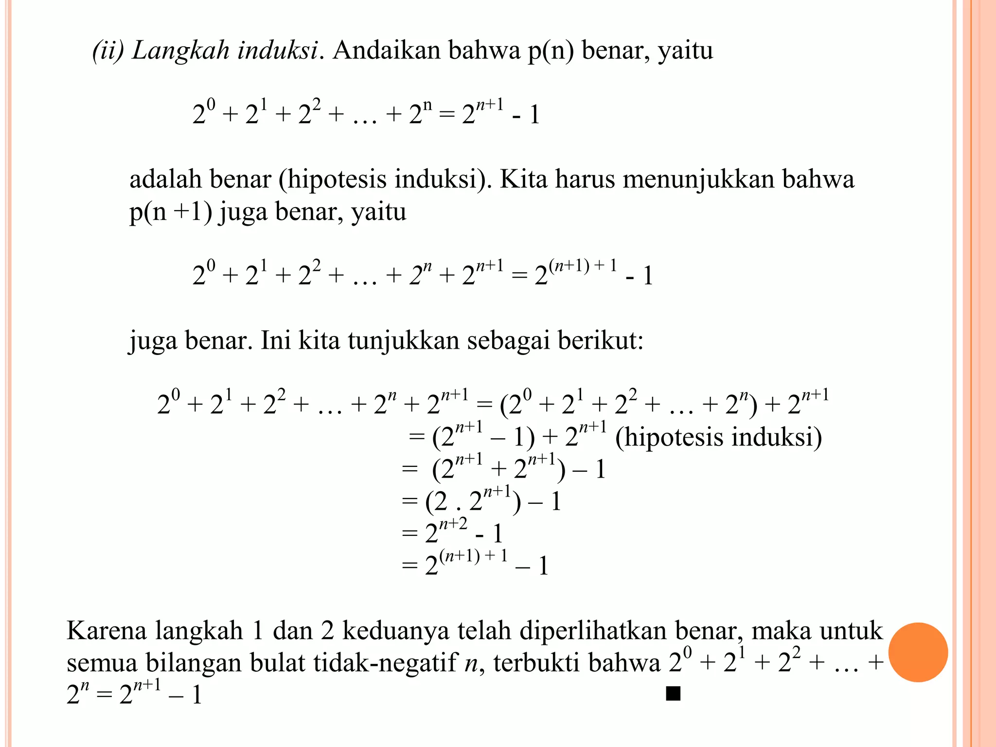 (ii) Langkah induksi. Andaikan bahwa p(n) benar, yaitu
20 + 21 + 22 + … + 2n = 2n+1 - 1
adalah benar (hipotesis induksi). Kita harus menunjukkan bahwa
p(n +1) juga benar, yaitu
20 + 21 + 22 + … + 2n + 2n+1 = 2(n+1) + 1 - 1
juga benar. Ini kita tunjukkan sebagai berikut:
20 + 21 + 22 + … + 2n + 2n+1 = (20 + 21 + 22 + … + 2n) + 2n+1
= (2n+1 – 1) + 2n+1 (hipotesis induksi)
= (2n+1 + 2n+1) – 1
= (2 . 2n+1) – 1
= 2n+2 - 1
= 2(n+1) + 1 – 1
Karena langkah 1 dan 2 keduanya telah diperlihatkan benar, maka untuk
semua bilangan bulat tidak-negatif n, terbukti bahwa 20 + 21 + 22 + … +
2n = 2n+1 – 1


 