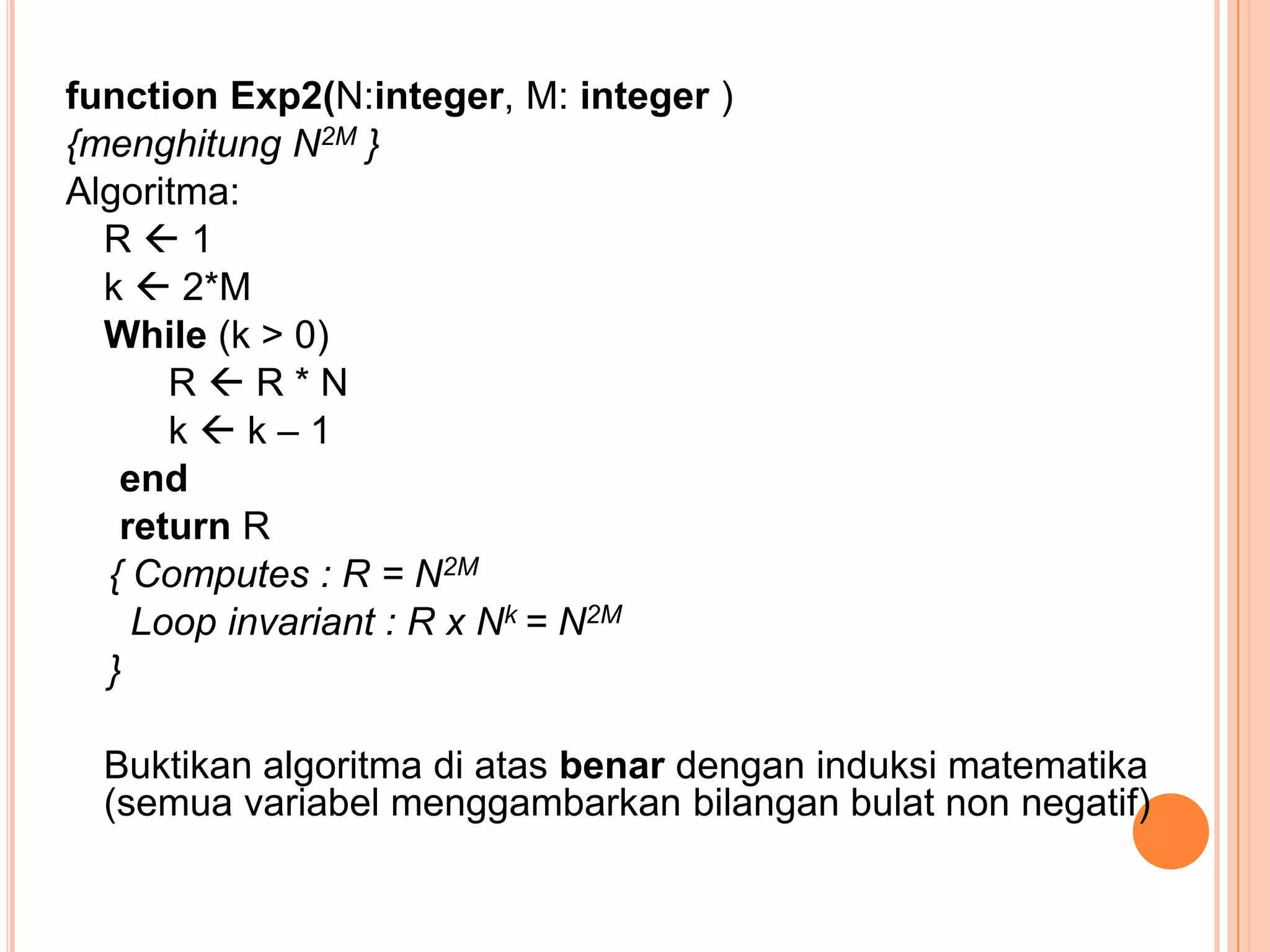 function Exp2(N:integer, M: integer )
{menghitung N2M }
Algoritma:
R1
k  2*M
While (k > 0)
RR*N
kk–1
end
return R
{ Computes : R = N2M
Loop invariant : R x Nk = N2M
}
Buktikan algoritma di atas benar dengan induksi matematika
(semua variabel menggambarkan bilangan bulat non negatif)

 