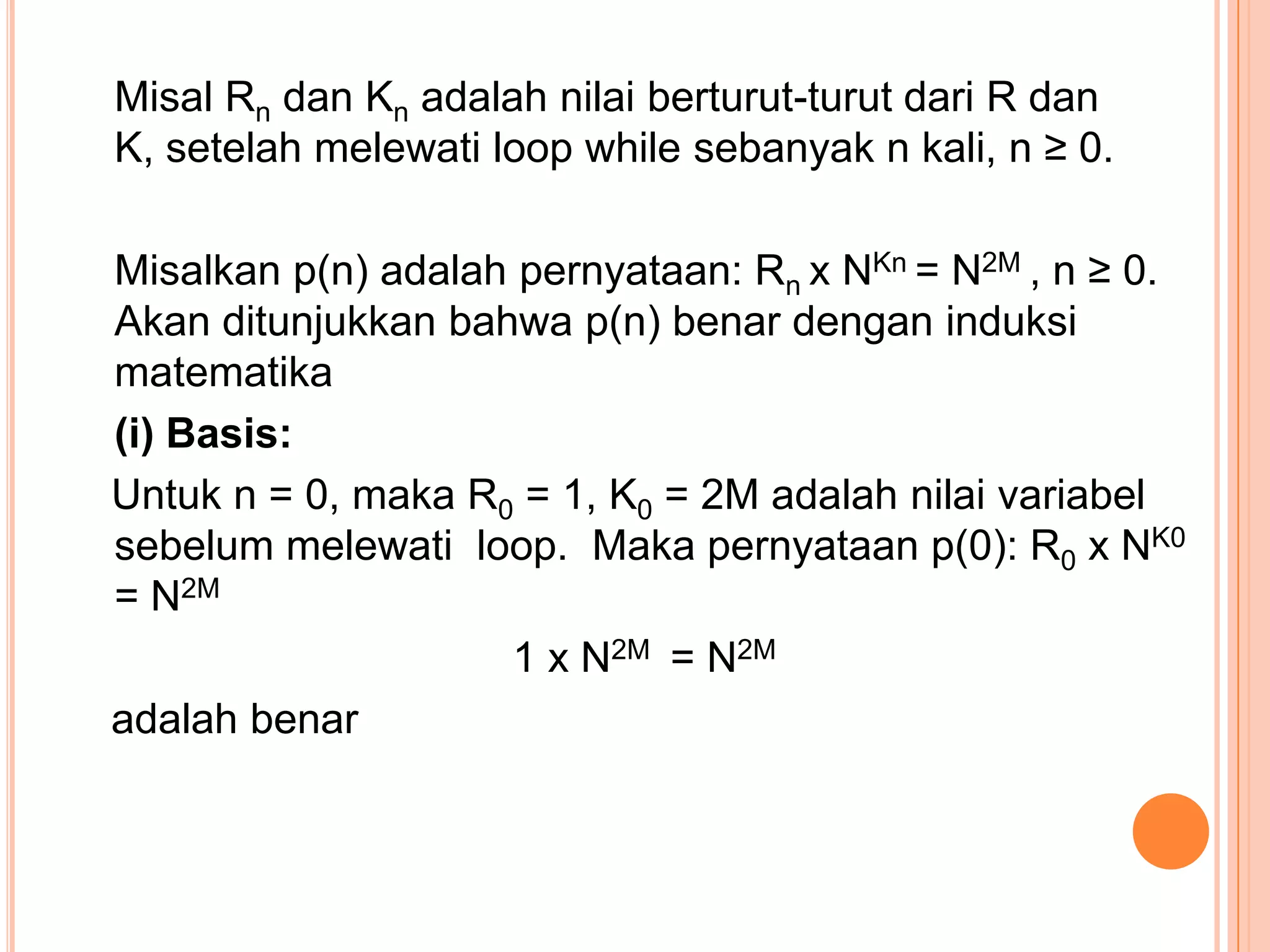 Misal Rn dan Kn adalah nilai berturut-turut dari R dan
K, setelah melewati loop while sebanyak n kali, n ≥ 0.
Misalkan p(n) adalah pernyataan: Rn x NKn = N2M , n ≥ 0.
Akan ditunjukkan bahwa p(n) benar dengan induksi
matematika
(i) Basis:
Untuk n = 0, maka R0 = 1, K0 = 2M adalah nilai variabel
sebelum melewati loop. Maka pernyataan p(0): R0 x NK0
= N2M
1 x N2M = N2M
adalah benar

 