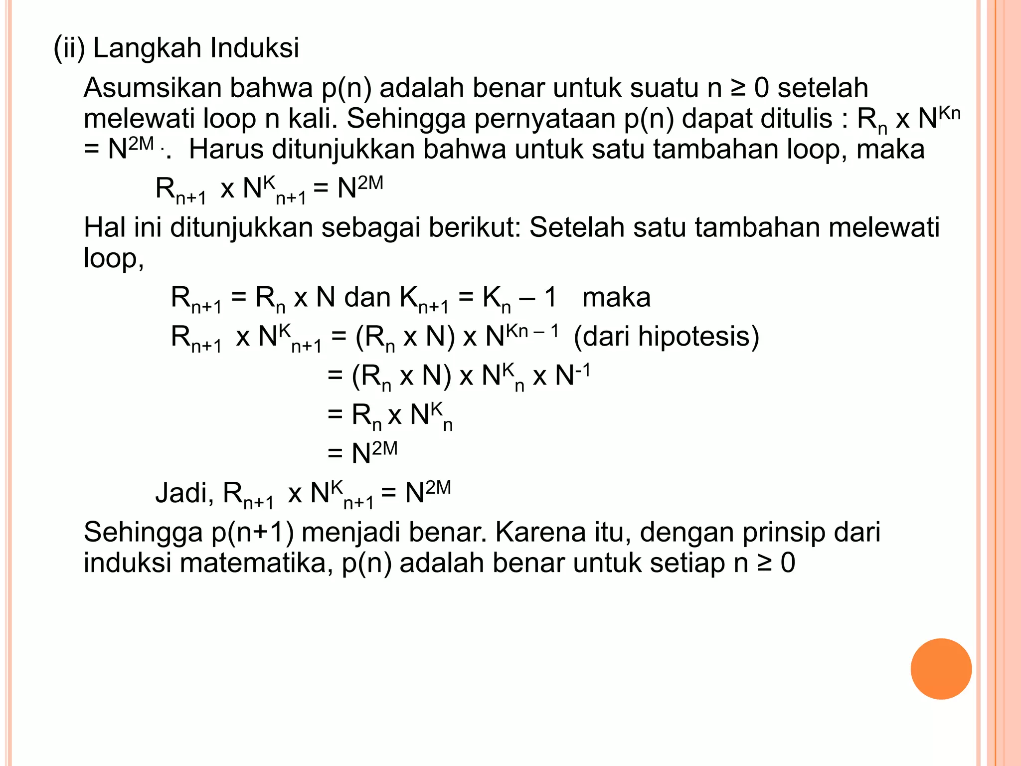 (ii) Langkah Induksi
Asumsikan bahwa p(n) adalah benar untuk suatu n ≥ 0 setelah
melewati loop n kali. Sehingga pernyataan p(n) dapat ditulis : Rn x NKn
= N2M .. Harus ditunjukkan bahwa untuk satu tambahan loop, maka
Rn+1 x NKn+1 = N2M
Hal ini ditunjukkan sebagai berikut: Setelah satu tambahan melewati
loop,
Rn+1 = Rn x N dan Kn+1 = Kn – 1 maka
Rn+1 x NKn+1 = (Rn x N) x NKn – 1 (dari hipotesis)
= (Rn x N) x NKn x N-1
= Rn x NKn
= N2M
Jadi, Rn+1 x NKn+1 = N2M
Sehingga p(n+1) menjadi benar. Karena itu, dengan prinsip dari
induksi matematika, p(n) adalah benar untuk setiap n ≥ 0

 