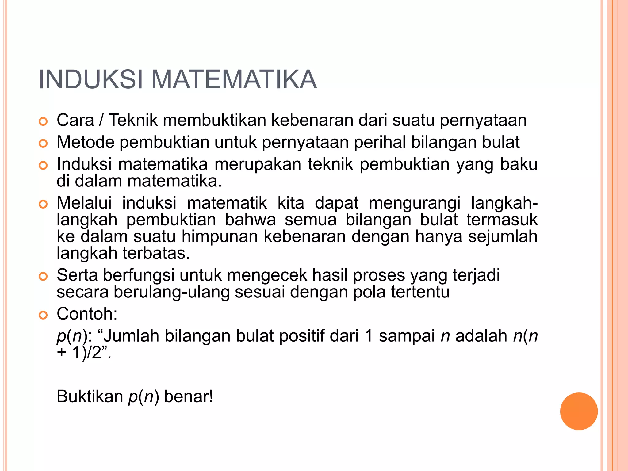 INDUKSI MATEMATIKA









Cara / Teknik membuktikan kebenaran dari suatu pernyataan
Metode pembuktian untuk pernyataan perihal bilangan bulat
Induksi matematika merupakan teknik pembuktian yang baku
di dalam matematika.
Melalui induksi matematik kita dapat mengurangi langkahlangkah pembuktian bahwa semua bilangan bulat termasuk
ke dalam suatu himpunan kebenaran dengan hanya sejumlah
langkah terbatas.
Serta berfungsi untuk mengecek hasil proses yang terjadi
secara berulang-ulang sesuai dengan pola tertentu
Contoh:
p(n): “Jumlah bilangan bulat positif dari 1 sampai n adalah n(n
+ 1)/2”.
Buktikan p(n) benar!

 