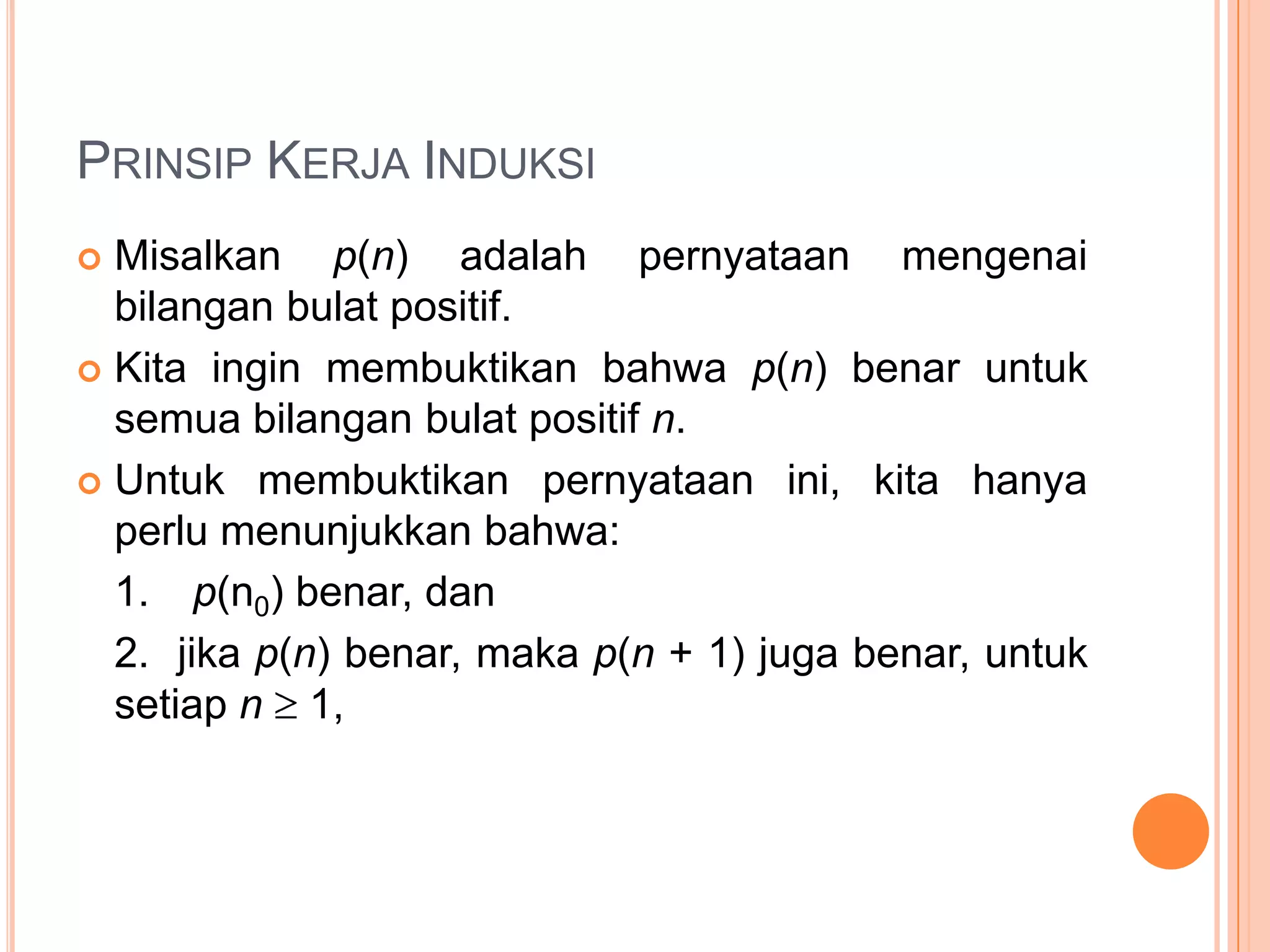 PRINSIP KERJA INDUKSI
Misalkan p(n) adalah pernyataan mengenai
bilangan bulat positif.
 Kita ingin membuktikan bahwa p(n) benar untuk
semua bilangan bulat positif n.
 Untuk membuktikan pernyataan ini, kita hanya
perlu menunjukkan bahwa:
1. p(n0) benar, dan
2. jika p(n) benar, maka p(n + 1) juga benar, untuk
setiap n 1,


 