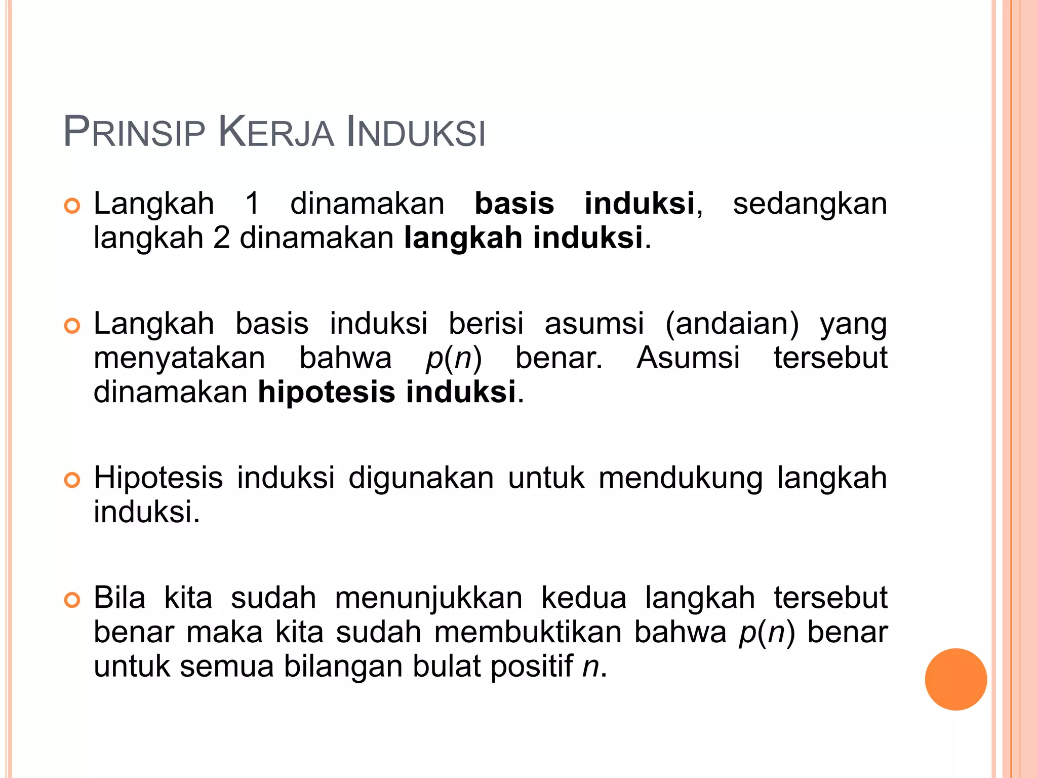 PRINSIP KERJA INDUKSI


Langkah 1 dinamakan basis induksi, sedangkan
langkah 2 dinamakan langkah induksi.



Langkah basis induksi berisi asumsi (andaian) yang
menyatakan bahwa p(n) benar. Asumsi tersebut
dinamakan hipotesis induksi.



Hipotesis induksi digunakan untuk mendukung langkah
induksi.



Bila kita sudah menunjukkan kedua langkah tersebut
benar maka kita sudah membuktikan bahwa p(n) benar
untuk semua bilangan bulat positif n.

 