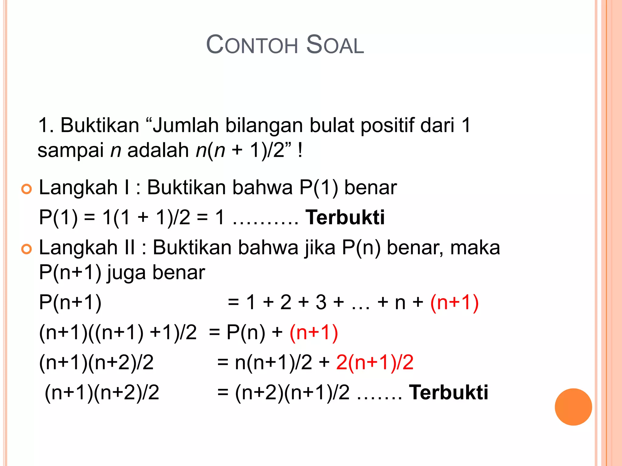 CONTOH SOAL
1. Buktikan “Jumlah bilangan bulat positif dari 1
sampai n adalah n(n + 1)/2” !
Langkah I : Buktikan bahwa P(1) benar
P(1) = 1(1 + 1)/2 = 1 ………. Terbukti
 Langkah II : Buktikan bahwa jika P(n) benar, maka
P(n+1) juga benar
P(n+1)
= 1 + 2 + 3 + … + n + (n+1)
(n+1)((n+1) +1)/2 = P(n) + (n+1)
(n+1)(n+2)/2
= n(n+1)/2 + 2(n+1)/2
(n+1)(n+2)/2
= (n+2)(n+1)/2 ……. Terbukti


 